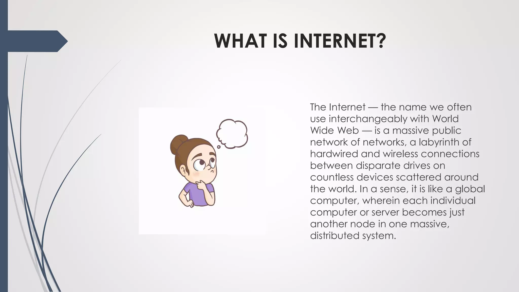 WHAT IS INTERNET?
The Internet — the name we often
use interchangeably with World
Wide Web — is a massive public
network of networks, a labyrinth of
hardwired and wireless connections
between disparate drives on
countless devices scattered around
the world. In a sense, it is like a global
computer, wherein each individual
computer or server becomes just
another node in one massive,
distributed system.
 