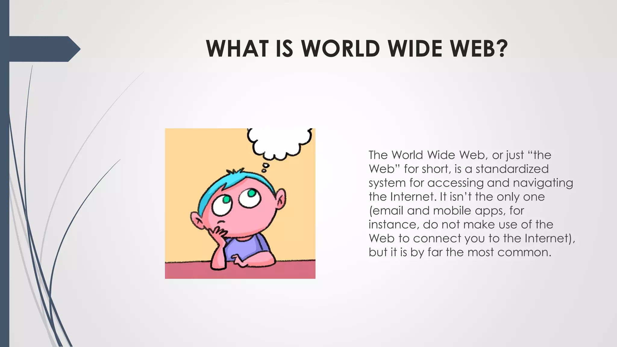 WHAT IS WORLD WIDE WEB?
The World Wide Web, or just “the
Web” for short, is a standardized
system for accessing and navigating
the Internet. It isn’t the only one
(email and mobile apps, for
instance, do not make use of the
Web to connect you to the Internet),
but it is by far the most common.
 