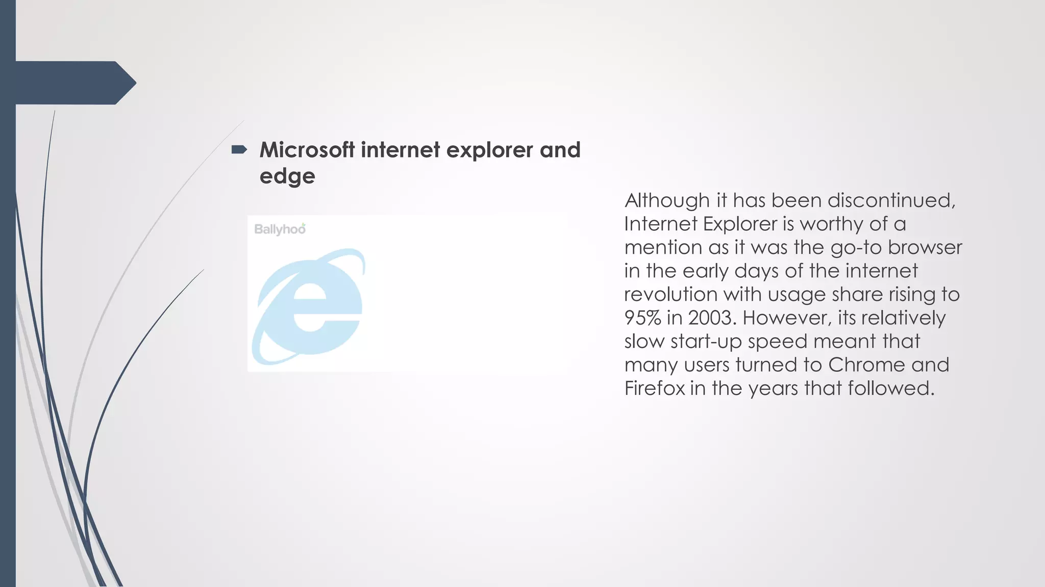 Microsoft internet explorer and
edge
Although it has been discontinued,
Internet Explorer is worthy of a
mention as it was the go-to browser
in the early days of the internet
revolution with usage share rising to
95% in 2003. However, its relatively
slow start-up speed meant that
many users turned to Chrome and
Firefox in the years that followed.
 