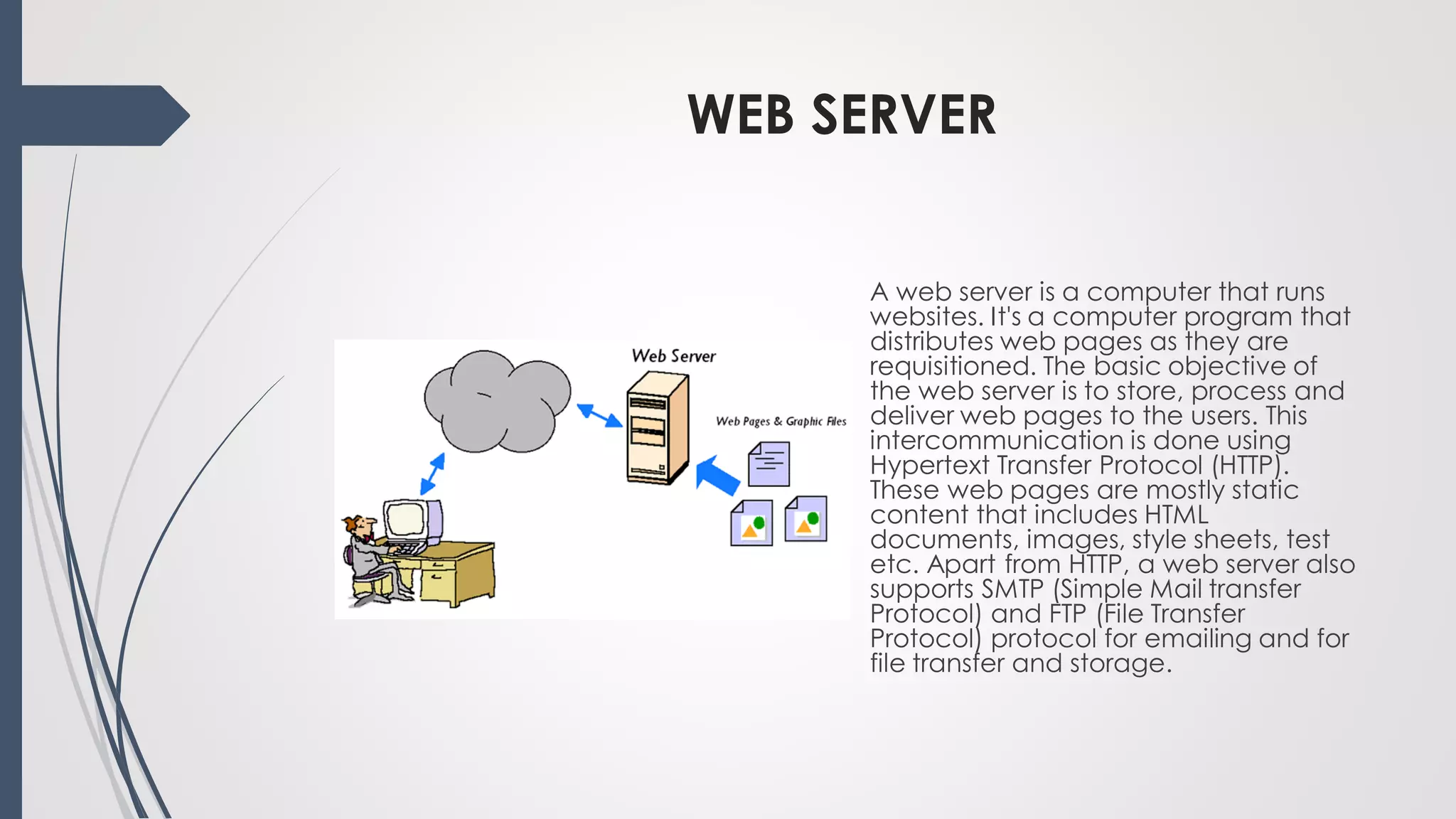 WEB SERVER
A web server is a computer that runs
websites. It's a computer program that
distributes web pages as they are
requisitioned. The basic objective of
the web server is to store, process and
deliver web pages to the users. This
intercommunication is done using
Hypertext Transfer Protocol (HTTP).
These web pages are mostly static
content that includes HTML
documents, images, style sheets, test
etc. Apart from HTTP, a web server also
supports SMTP (Simple Mail transfer
Protocol) and FTP (File Transfer
Protocol) protocol for emailing and for
file transfer and storage.
 