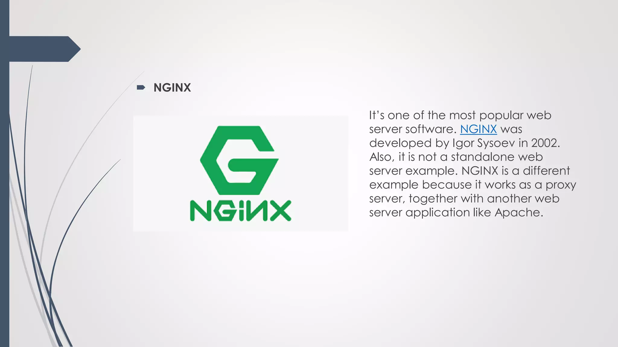  NGINX
It’s one of the most popular web
server software. NGINX was
developed by Igor Sysoev in 2002.
Also, it is not a standalone web
server example. NGINX is a different
example because it works as a proxy
server, together with another web
server application like Apache.
 