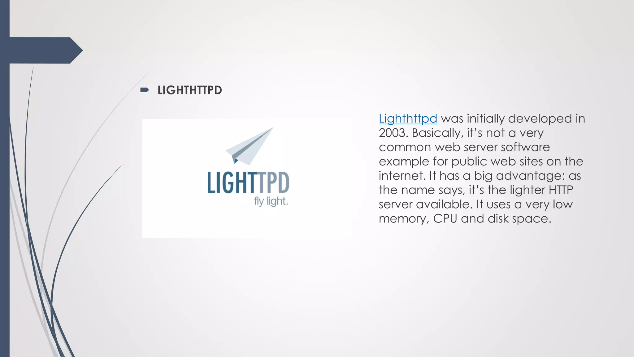 LIGHTHTTPD
Lighthttpd was initially developed in
2003. Basically, it’s not a very
common web server software
example for public web sites on the
internet. It has a big advantage: as
the name says, it’s the lighter HTTP
server available. It uses a very low
memory, CPU and disk space.
 
