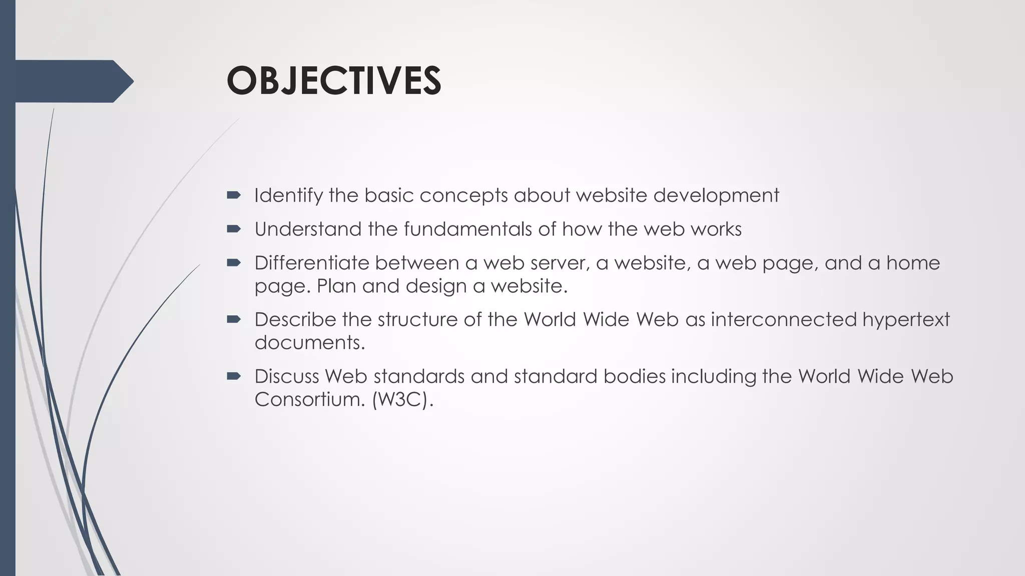 OBJECTIVES
 Identify the basic concepts about website development
 Understand the fundamentals of how the web works
 Differentiate between a web server, a website, a web page, and a home
page. Plan and design a website.
 Describe the structure of the World Wide Web as interconnected hypertext
documents.
 Discuss Web standards and standard bodies including the World Wide Web
Consortium. (W3C).
 