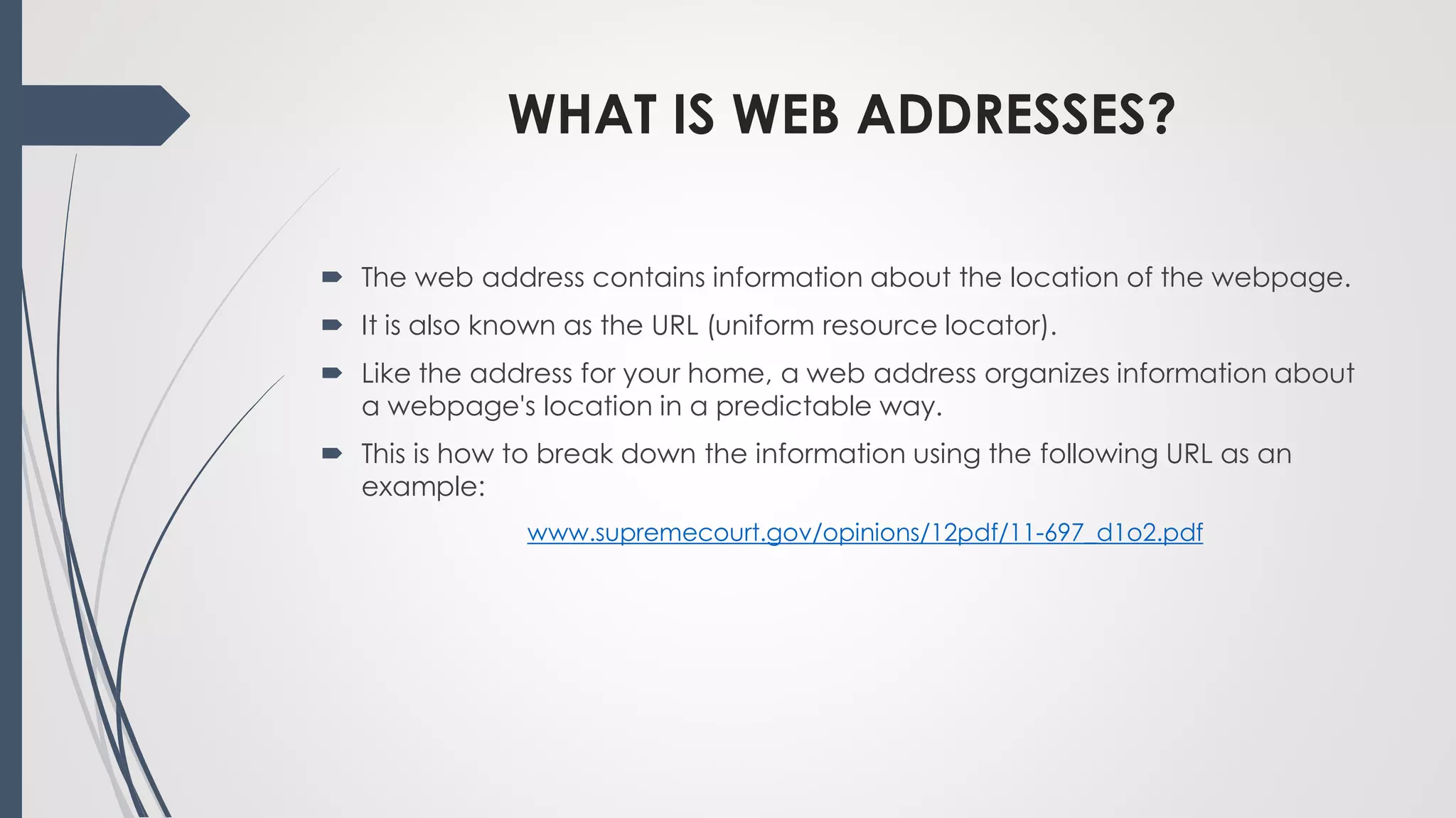 WHAT IS WEB ADDRESSES?
 The web address contains information about the location of the webpage.
 It is also known as the URL (uniform resource locator).
 Like the address for your home, a web address organizes information about
a webpage's location in a predictable way.
 This is how to break down the information using the following URL as an
example:
www.supremecourt.gov/opinions/12pdf/11-697_d1o2.pdf
 
