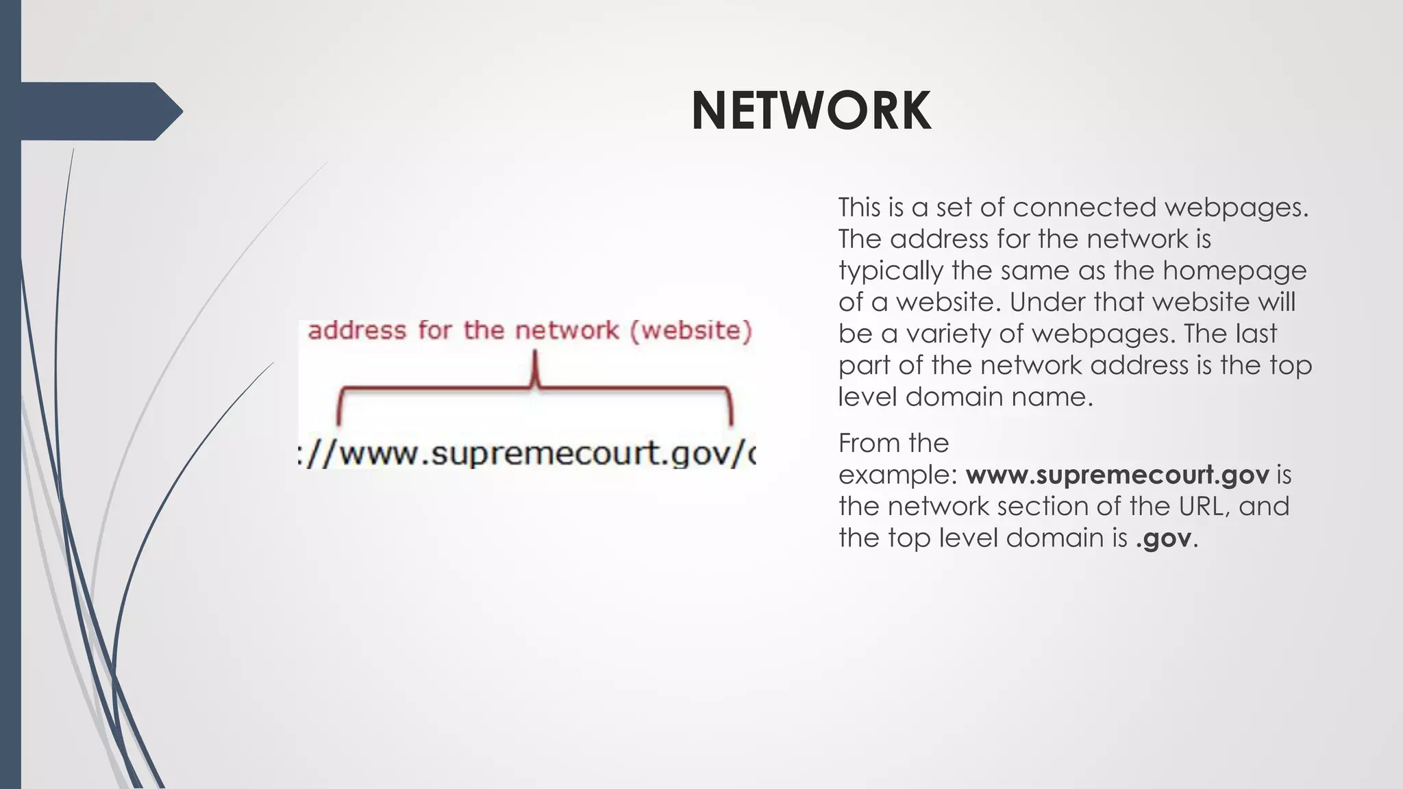 NETWORK
This is a set of connected webpages.
The address for the network is
typically the same as the homepage
of a website. Under that website will
be a variety of webpages. The last
part of the network address is the top
level domain name.
From the
example: www.supremecourt.gov is
the network section of the URL, and
the top level domain is .gov.
 
