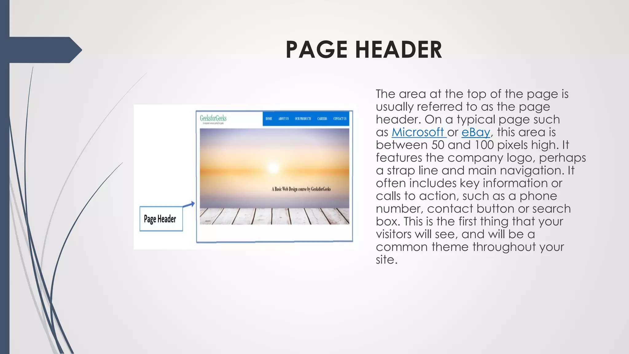 PAGE HEADER
The area at the top of the page is
usually referred to as the page
header. On a typical page such
as Microsoft or eBay, this area is
between 50 and 100 pixels high. It
features the company logo, perhaps
a strap line and main navigation. It
often includes key information or
calls to action, such as a phone
number, contact button or search
box. This is the first thing that your
visitors will see, and will be a
common theme throughout your
site.
 