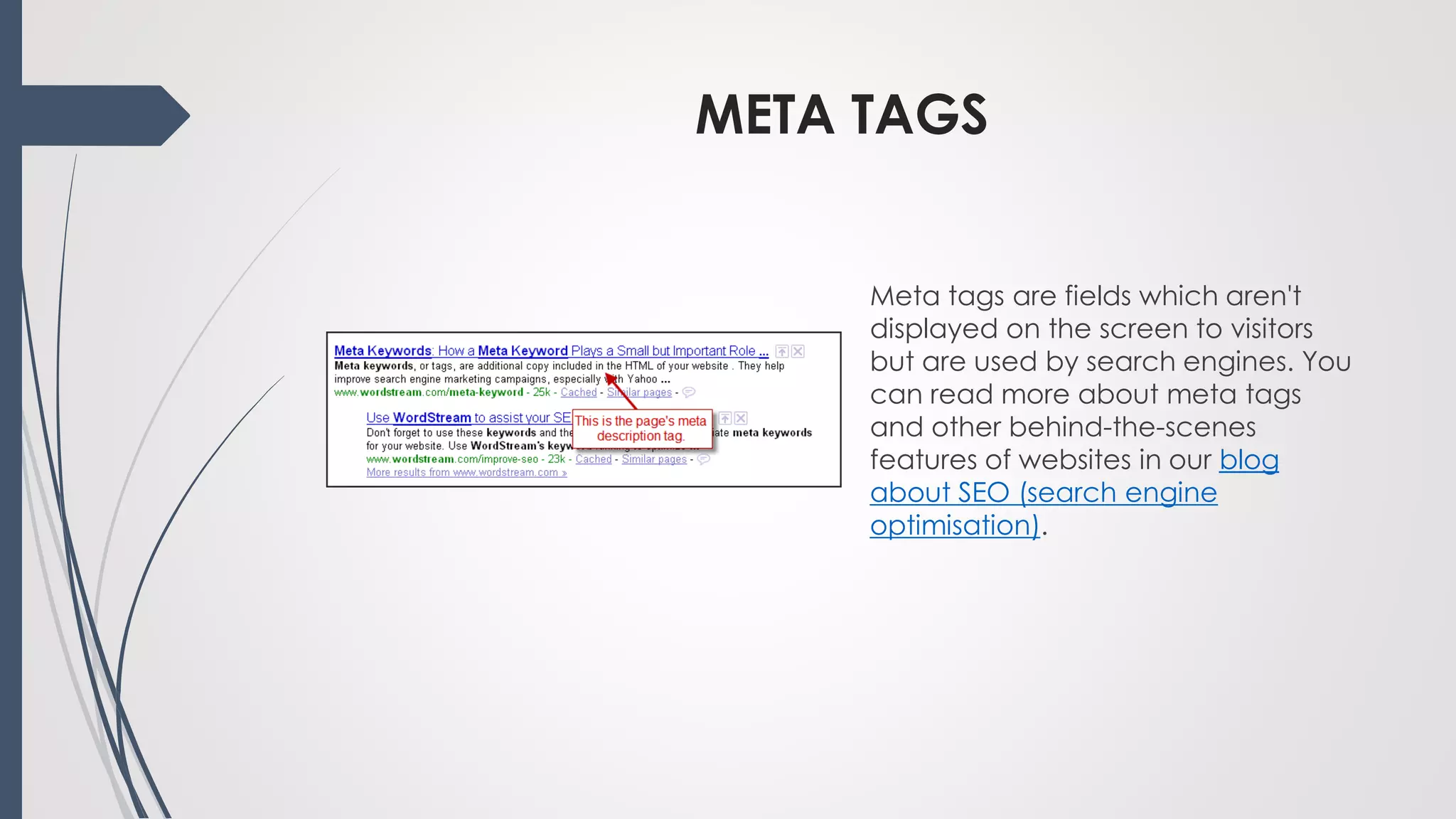 META TAGS
Meta tags are fields which aren't
displayed on the screen to visitors
but are used by search engines. You
can read more about meta tags
and other behind-the-scenes
features of websites in our blog
about SEO (search engine
optimisation).
 