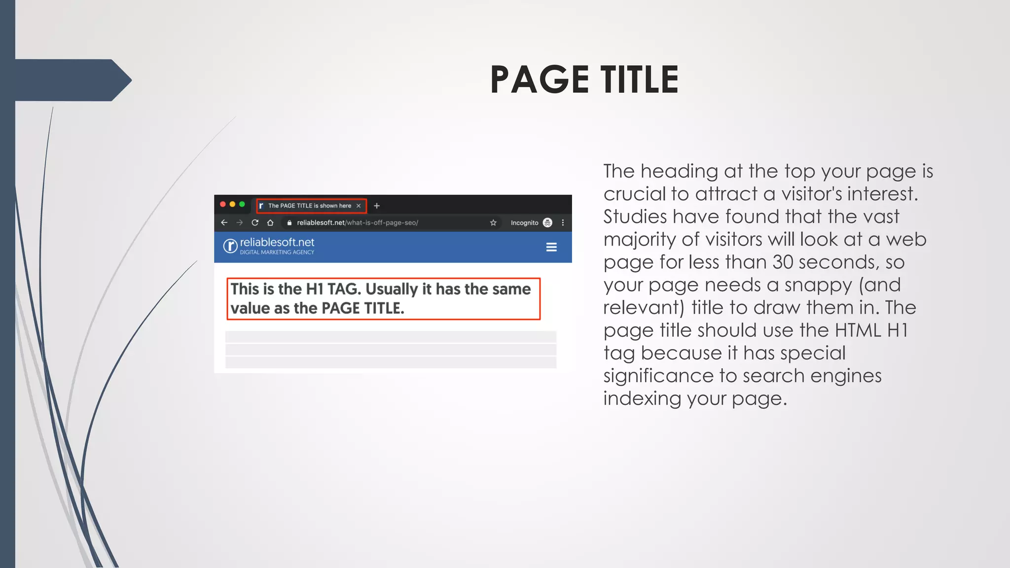 PAGE TITLE
The heading at the top your page is
crucial to attract a visitor's interest.
Studies have found that the vast
majority of visitors will look at a web
page for less than 30 seconds, so
your page needs a snappy (and
relevant) title to draw them in. The
page title should use the HTML H1
tag because it has special
significance to search engines
indexing your page.
 