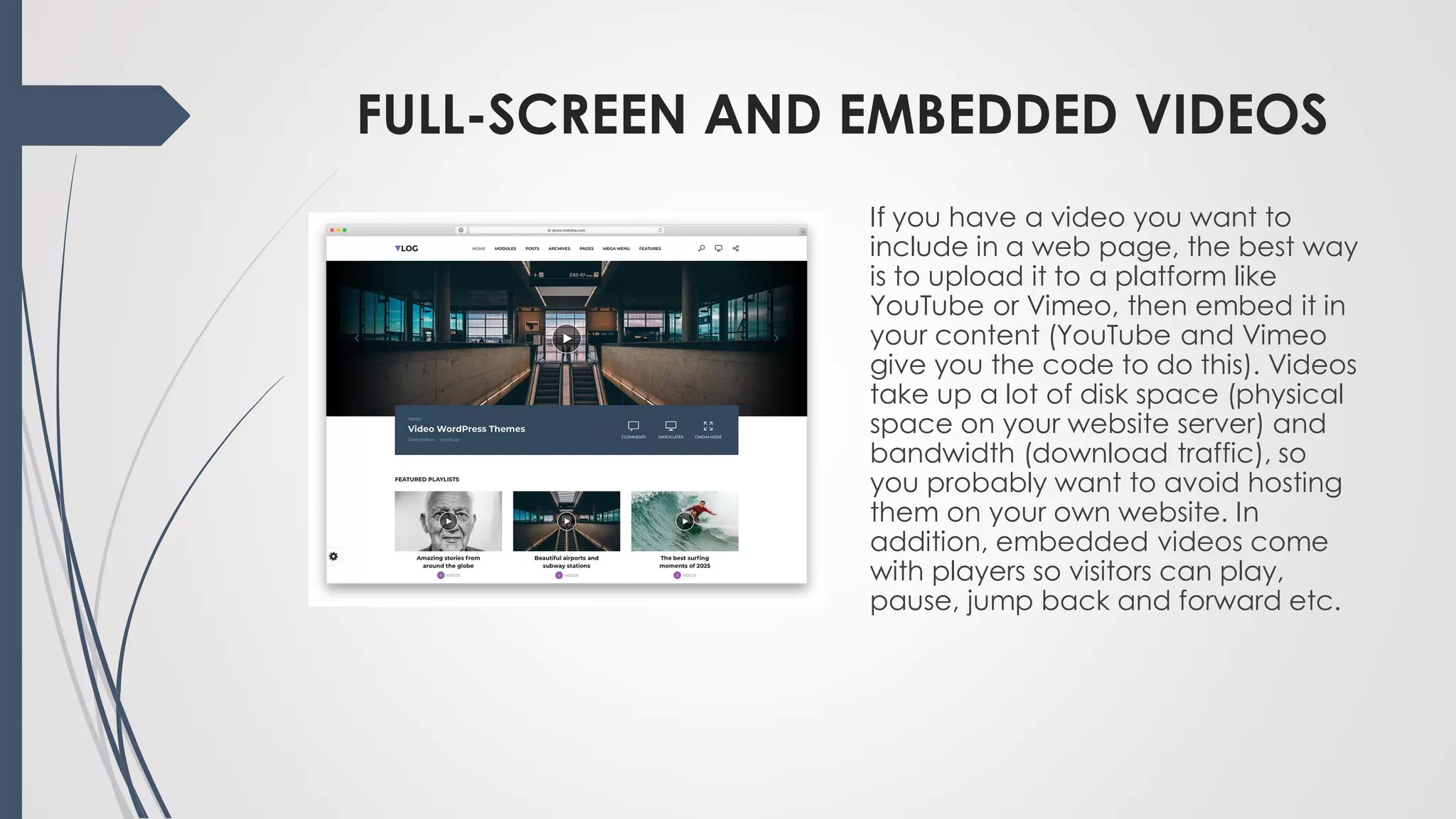FULL-SCREEN AND EMBEDDED VIDEOS
If you have a video you want to
include in a web page, the best way
is to upload it to a platform like
YouTube or Vimeo, then embed it in
your content (YouTube and Vimeo
give you the code to do this). Videos
take up a lot of disk space (physical
space on your website server) and
bandwidth (download traffic), so
you probably want to avoid hosting
them on your own website. In
addition, embedded videos come
with players so visitors can play,
pause, jump back and forward etc.
 