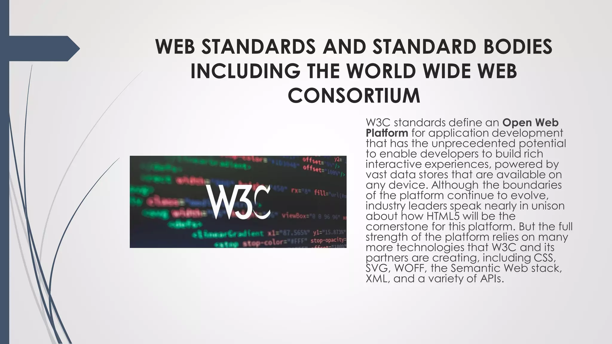 WEB STANDARDS AND STANDARD BODIES
INCLUDING THE WORLD WIDE WEB
CONSORTIUM
W3C standards define an Open Web
Platform for application development
that has the unprecedented potential
to enable developers to build rich
interactive experiences, powered by
vast data stores that are available on
any device. Although the boundaries
of the platform continue to evolve,
industry leaders speak nearly in unison
about how HTML5 will be the
cornerstone for this platform. But the full
strength of the platform relies on many
more technologies that W3C and its
partners are creating, including CSS,
SVG, WOFF, the Semantic Web stack,
XML, and a variety of APIs.
 