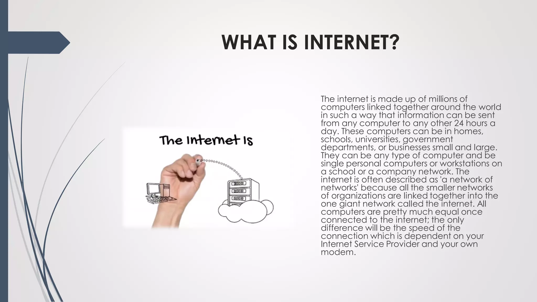 WHAT IS INTERNET?
The internet is made up of millions of
computers linked together around the world
in such a way that information can be sent
from any computer to any other 24 hours a
day. These computers can be in homes,
schools, universities, government
departments, or businesses small and large.
They can be any type of computer and be
single personal computers or workstations on
a school or a company network. The
internet is often described as 'a network of
networks' because all the smaller networks
of organizations are linked together into the
one giant network called the internet. All
computers are pretty much equal once
connected to the internet; the only
difference will be the speed of the
connection which is dependent on your
Internet Service Provider and your own
modem.
 