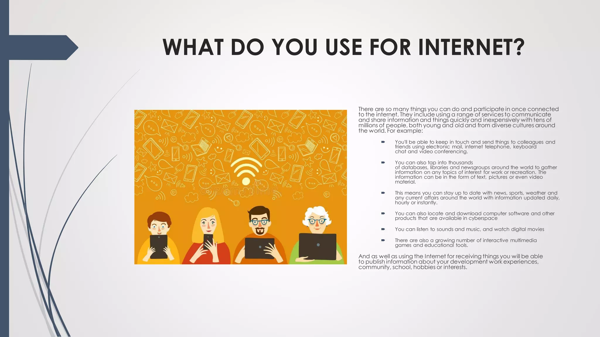 WHAT DO YOU USE FOR INTERNET?
There are so many things you can do and participate in once connected
to the internet. They include using a range of services to communicate
and share information and things quickly and inexpensively with tens of
millions of people, both young and old and from diverse cultures around
the world. For example:
 You'll be able to keep in touch and send things to colleagues and
friends using electronic mail, internet telephone, keyboard
chat and video conferencing.
 You can also tap into thousands
of databases, libraries and newsgroups around the world to gather
information on any topics of interest for work or recreation. The
information can be in the form of text, pictures or even video
material.
 This means you can stay up to date with news, sports, weather and
any current affairs around the world with information updated daily,
hourly or instantly.
 You can also locate and download computer software and other
products that are available in cyberspace
 You can listen to sounds and music, and watch digital movies
 There are also a growing number of interactive multimedia
games and educational tools.
And as well as using the Internet for receiving things you will be able
to publish information about your development work experiences,
community, school, hobbies or interests.
 