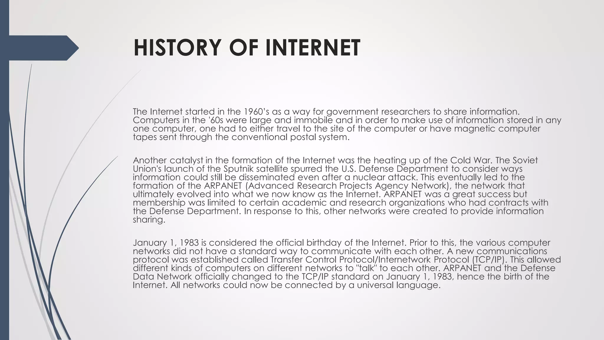 HISTORY OF INTERNET
The Internet started in the 1960’s as a way for government researchers to share information.
Computers in the '60s were large and immobile and in order to make use of information stored in any
one computer, one had to either travel to the site of the computer or have magnetic computer
tapes sent through the conventional postal system.
Another catalyst in the formation of the Internet was the heating up of the Cold War. The Soviet
Union's launch of the Sputnik satellite spurred the U.S. Defense Department to consider ways
information could still be disseminated even after a nuclear attack. This eventually led to the
formation of the ARPANET (Advanced Research Projects Agency Network), the network that
ultimately evolved into what we now know as the Internet. ARPANET was a great success but
membership was limited to certain academic and research organizations who had contracts with
the Defense Department. In response to this, other networks were created to provide information
sharing.
January 1, 1983 is considered the official birthday of the Internet. Prior to this, the various computer
networks did not have a standard way to communicate with each other. A new communications
protocol was established called Transfer Control Protocol/Internetwork Protocol (TCP/IP). This allowed
different kinds of computers on different networks to "talk" to each other. ARPANET and the Defense
Data Network officially changed to the TCP/IP standard on January 1, 1983, hence the birth of the
Internet. All networks could now be connected by a universal language.
 