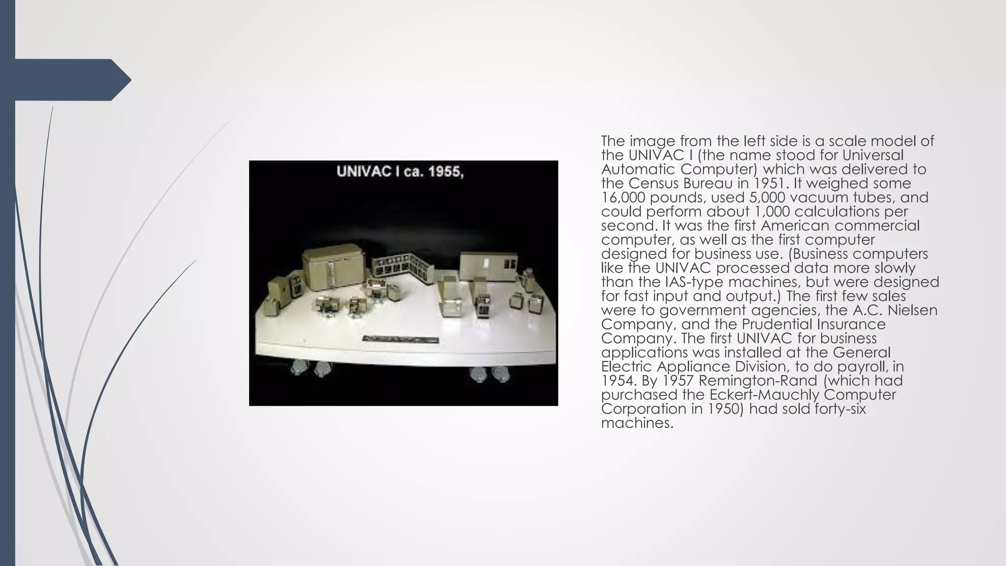 The image from the left side is a scale model of
the UNIVAC I (the name stood for Universal
Automatic Computer) which was delivered to
the Census Bureau in 1951. It weighed some
16,000 pounds, used 5,000 vacuum tubes, and
could perform about 1,000 calculations per
second. It was the first American commercial
computer, as well as the first computer
designed for business use. (Business computers
like the UNIVAC processed data more slowly
than the IAS-type machines, but were designed
for fast input and output.) The first few sales
were to government agencies, the A.C. Nielsen
Company, and the Prudential Insurance
Company. The first UNIVAC for business
applications was installed at the General
Electric Appliance Division, to do payroll, in
1954. By 1957 Remington-Rand (which had
purchased the Eckert-Mauchly Computer
Corporation in 1950) had sold forty-six
machines.
 