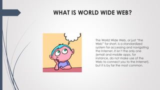 WHAT IS WORLD WIDE WEB?
The World Wide Web, or just “the
Web” for short, is a standardized
system for accessing and navigating
the Internet. It isn’t the only one
(email and mobile apps, for
instance, do not make use of the
Web to connect you to the Internet),
but it is by far the most common.
 