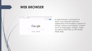 WEB BROWSER
A web browser, or browser for
short, is a computer software
application that enables a person to
locate, retrieve and display content
such as webpages, images, video,
as well as other files on the World
Wide Web.
 