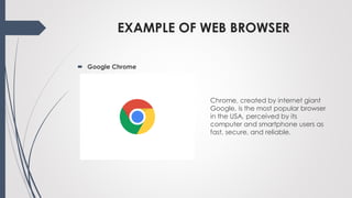 EXAMPLE OF WEB BROWSER
Chrome, created by internet giant
Google, is the most popular browser
in the USA, perceived by its
computer and smartphone users as
fast, secure, and reliable.
 Google Chrome
 