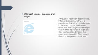  Microsoft internet explorer and
edge
Although it has been discontinued,
Internet Explorer is worthy of a
mention as it was the go-to browser
in the early days of the internet
revolution with usage share rising to
95% in 2003. However, its relatively
slow start-up speed meant that
many users turned to Chrome and
Firefox in the years that followed.
 