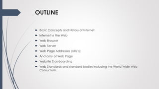 OUTLINE
 Basic Concepts and History of Internet
 Internet vs the Web
 Web Browser
 Web Server
 Web Page Addresses (URL’s)
 Anatomy of Web Page
 Website Storyboarding
 Web Standards and standard bodies including the World Wide Web
Consurtium.
 