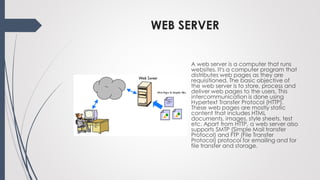 WEB SERVER
A web server is a computer that runs
websites. It's a computer program that
distributes web pages as they are
requisitioned. The basic objective of
the web server is to store, process and
deliver web pages to the users. This
intercommunication is done using
Hypertext Transfer Protocol (HTTP).
These web pages are mostly static
content that includes HTML
documents, images, style sheets, test
etc. Apart from HTTP, a web server also
supports SMTP (Simple Mail transfer
Protocol) and FTP (File Transfer
Protocol) protocol for emailing and for
file transfer and storage.
 