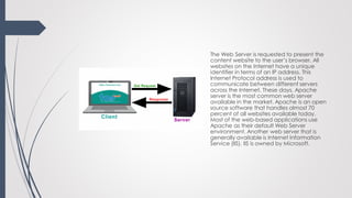 The Web Server is requested to present the
content website to the user’s browser. All
websites on the Internet have a unique
identifier in terms of an IP address. This
Internet Protocol address is used to
communicate between different servers
across the Internet. These days, Apache
server is the most common web server
available in the market. Apache is an open
source software that handles almost 70
percent of all websites available today.
Most of the web-based applications use
Apache as their default Web Server
environment. Another web server that is
generally available is Internet Information
Service (IIS). IIS is owned by Microsoft.
 
