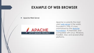EXAMPLE OF WEB BROWSER
 Apache Web Server
Apache is currently the most
used web server in the world.
Founded in 1996, it’s now
maintained by the Apache
Foundation. Its freeware, and
compatible with Linux, Windows,
FreeBSD, Mac and several other
platforms.
 