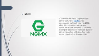  NGINX
It’s one of the most popular web
server software. NGINX was
developed by Igor Sysoev in 2002.
Also, it is not a standalone web
server example. NGINX is a different
example because it works as a proxy
server, together with another web
server application like Apache.
 