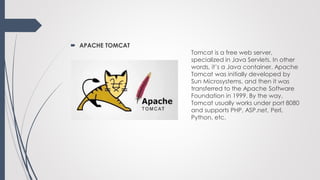  APACHE TOMCAT
Tomcat is a free web server,
specialized in Java Servlets. In other
words, it’s a Java container. Apache
Tomcat was initially developed by
Sun Microsystems, and then it was
transferred to the Apache Software
Foundation in 1999. By the way,
Tomcat usually works under port 8080
and supports PHP, ASP.net, Perl,
Python, etc.
 
