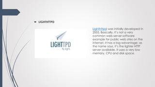  LIGHTHTTPD
Lighthttpd was initially developed in
2003. Basically, it’s not a very
common web server software
example for public web sites on the
internet. It has a big advantage: as
the name says, it’s the lighter HTTP
server available. It uses a very low
memory, CPU and disk space.
 