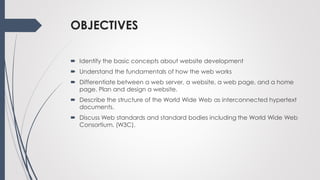 OBJECTIVES
 Identify the basic concepts about website development
 Understand the fundamentals of how the web works
 Differentiate between a web server, a website, a web page, and a home
page. Plan and design a website.
 Describe the structure of the World Wide Web as interconnected hypertext
documents.
 Discuss Web standards and standard bodies including the World Wide Web
Consortium. (W3C).
 