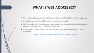 WHAT IS WEB ADDRESSES?
 The web address contains information about the location of the webpage.
 It is also known as the URL (uniform resource locator).
 Like the address for your home, a web address organizes information about
a webpage's location in a predictable way.
 This is how to break down the information using the following URL as an
example:
www.supremecourt.gov/opinions/12pdf/11-697_d1o2.pdf
 
