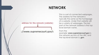 NETWORK
This is a set of connected webpages.
The address for the network is
typically the same as the homepage
of a website. Under that website will
be a variety of webpages. The last
part of the network address is the top
level domain name.
From the
example: www.supremecourt.gov is
the network section of the URL, and
the top level domain is .gov.
 