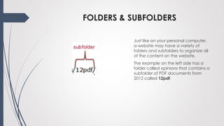 FOLDERS & SUBFOLDERS
Just like on your personal computer,
a website may have a variety of
folders and subfolders to organize all
of the content on the website.
The example on the left side has a
folder called opinions that contains a
subfolder of PDF documents from
2012 called 12pdf.
 