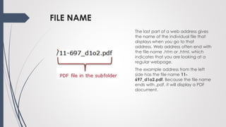 FILE NAME
The last part of a web address gives
the name of the individual file that
displays when you go to that
address. Web address often end with
the file name .htm or .html, which
indicates that you are looking at a
regular webpage.
The example address from the left
side has the file name 11-
697_d1o2.pdf. Because the file name
ends with .pdf, it will display a PDF
document.
 