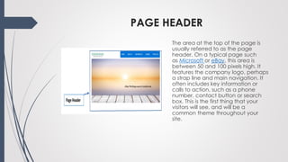 PAGE HEADER
The area at the top of the page is
usually referred to as the page
header. On a typical page such
as Microsoft or eBay, this area is
between 50 and 100 pixels high. It
features the company logo, perhaps
a strap line and main navigation. It
often includes key information or
calls to action, such as a phone
number, contact button or search
box. This is the first thing that your
visitors will see, and will be a
common theme throughout your
site.
 