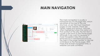 MAIN NAVIGATION
The main navigation is usually a
horizontal row of 5-8 page links, which
are either at the top of the site
structure, or are the most important
pages on the website. These are
clearly visible and obvious, and are
often highlighted when the visitor is in
that section of the site. The first item is
usually a link back to the Home page,
although if you want to squeeze in
more navigation tabs this can be
removed as it's standard practice for
the logo in the page header to also be
a link back to the home page. With
more than 8 main navigation links, a
website can look cluttered.
 