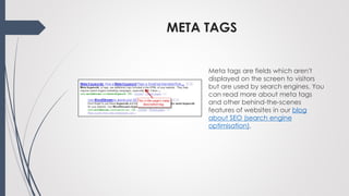 META TAGS
Meta tags are fields which aren't
displayed on the screen to visitors
but are used by search engines. You
can read more about meta tags
and other behind-the-scenes
features of websites in our blog
about SEO (search engine
optimisation).
 
