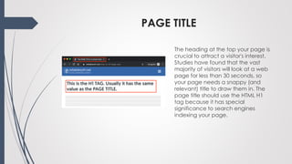 PAGE TITLE
The heading at the top your page is
crucial to attract a visitor's interest.
Studies have found that the vast
majority of visitors will look at a web
page for less than 30 seconds, so
your page needs a snappy (and
relevant) title to draw them in. The
page title should use the HTML H1
tag because it has special
significance to search engines
indexing your page.
 