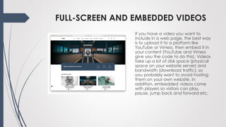 FULL-SCREEN AND EMBEDDED VIDEOS
If you have a video you want to
include in a web page, the best way
is to upload it to a platform like
YouTube or Vimeo, then embed it in
your content (YouTube and Vimeo
give you the code to do this). Videos
take up a lot of disk space (physical
space on your website server) and
bandwidth (download traffic), so
you probably want to avoid hosting
them on your own website. In
addition, embedded videos come
with players so visitors can play,
pause, jump back and forward etc.
 