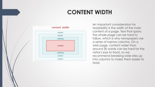 CONTENT WIDTH
An important consideration for
readability is the width of the main
content of a page. Text that spans
the whole page can be hard to
follow, which is why newspapers use
a series of narrow columns. On a
web page, content wider than
around 30 words can be hard for the
visitor's eye to track, so we
recommend breaking wide sites up
into columns to make them easier to
read.
 