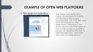 EXAMPLE OF OPEN WEB PLATFORMS
Web Design and Applications
involve the standards for building
and Rendering Web pages,
including HTML, CSS, SVG, Ajax, and
other technologies for Web
Applications (“WebApps”). This
section also includes information on
how to make pages accessible to
people with disabilities (WCAG), to
internationalize them, and make
them work on mobile devices.
 Web Design and Applications
 
