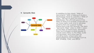  Semantic Web In addition to the classic “Web of
documents” W3C is helping to build a
technology stack to support a “Web of
data,” the sort of data you find in
databases. The ultimate goal of the
Web of data is to enable computers to
do more useful work and to develop
systems that can support trusted
interactions over the network. The term
“Semantic Web” refers to W3C’s vision
of the Web of linked data. Semantic
Web technologies enable people to
create data stores on the Web, build
vocabularies, and write rules for
handling data. Linked data are
empowered by technologies such as
RDF, SPARQL, OWL, and SKOS.
 