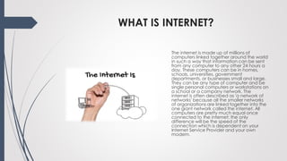 WHAT IS INTERNET?
The internet is made up of millions of
computers linked together around the world
in such a way that information can be sent
from any computer to any other 24 hours a
day. These computers can be in homes,
schools, universities, government
departments, or businesses small and large.
They can be any type of computer and be
single personal computers or workstations on
a school or a company network. The
internet is often described as 'a network of
networks' because all the smaller networks
of organizations are linked together into the
one giant network called the internet. All
computers are pretty much equal once
connected to the internet; the only
difference will be the speed of the
connection which is dependent on your
Internet Service Provider and your own
modem.
 