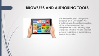 BROWSERS AND AUTHORING TOOLS
The web's usefulness and growth
depends on its universality. We
should be able to publish regardless
of the software we use, the
computer we have, the language
we speak, whether we are wired or
wireless, regardless of our sensory or
interaction modes.
 