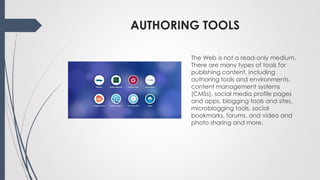 AUTHORING TOOLS
The Web is not a read-only medium.
There are many types of tools for
publishing content, including
authoring tools and environments,
content management systems
(CMSs), social media profile pages
and apps, blogging tools and sites,
microblogging tools, social
bookmarks, forums, and video and
photo sharing and more.
 