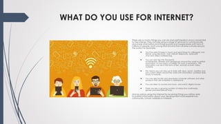 WHAT DO YOU USE FOR INTERNET?
There are so many things you can do and participate in once connected
to the internet. They include using a range of services to communicate
and share information and things quickly and inexpensively with tens of
millions of people, both young and old and from diverse cultures around
the world. For example:
 You'll be able to keep in touch and send things to colleagues and
friends using electronic mail, internet telephone, keyboard
chat and video conferencing.
 You can also tap into thousands
of databases, libraries and newsgroups around the world to gather
information on any topics of interest for work or recreation. The
information can be in the form of text, pictures or even video
material.
 This means you can stay up to date with news, sports, weather and
any current affairs around the world with information updated daily,
hourly or instantly.
 You can also locate and download computer software and other
products that are available in cyberspace
 You can listen to sounds and music, and watch digital movies
 There are also a growing number of interactive multimedia
games and educational tools.
And as well as using the Internet for receiving things you will be able
to publish information about your development work experiences,
community, school, hobbies or interests.
 