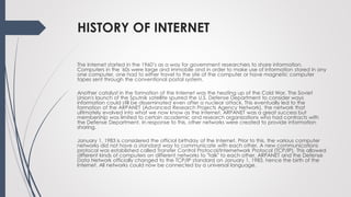 HISTORY OF INTERNET
The Internet started in the 1960’s as a way for government researchers to share information.
Computers in the '60s were large and immobile and in order to make use of information stored in any
one computer, one had to either travel to the site of the computer or have magnetic computer
tapes sent through the conventional postal system.
Another catalyst in the formation of the Internet was the heating up of the Cold War. The Soviet
Union's launch of the Sputnik satellite spurred the U.S. Defense Department to consider ways
information could still be disseminated even after a nuclear attack. This eventually led to the
formation of the ARPANET (Advanced Research Projects Agency Network), the network that
ultimately evolved into what we now know as the Internet. ARPANET was a great success but
membership was limited to certain academic and research organizations who had contracts with
the Defense Department. In response to this, other networks were created to provide information
sharing.
January 1, 1983 is considered the official birthday of the Internet. Prior to this, the various computer
networks did not have a standard way to communicate with each other. A new communications
protocol was established called Transfer Control Protocol/Internetwork Protocol (TCP/IP). This allowed
different kinds of computers on different networks to "talk" to each other. ARPANET and the Defense
Data Network officially changed to the TCP/IP standard on January 1, 1983, hence the birth of the
Internet. All networks could now be connected by a universal language.
 