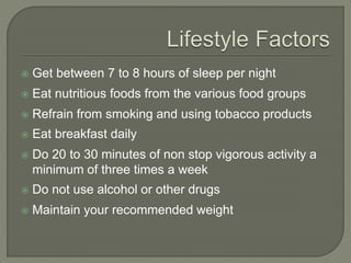  Get between 7 to 8 hours of sleep per night 
 Eat nutritious foods from the various food groups 
 Refrain from smoking and using tobacco products 
 Eat breakfast daily 
 Do 20 to 30 minutes of non stop vigorous activity a 
minimum of three times a week 
 Do not use alcohol or other drugs 
 Maintain your recommended weight 
 