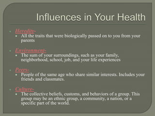  Heredity- 
 All the traits that were biologically passed on to you from your 
parents 
 Environment- 
 The sum of your surroundings, such as your family, 
neighborhood, school, job, and your life experiences 
 Peers- 
 People of the same age who share similar interests. Includes your 
friends and classmates. 
 Culture- 
 The collective beliefs, customs, and behaviors of a group. This 
group may be an ethnic group, a community, a nation, or a 
specific part of the world. 
 