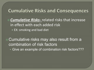 Cumulative Risks- related risks that increase 
in effect with each added risk 
• EX: smoking and bad diet 
Cumulative risks may also result from a 
combination of risk factors 
• Give an example of combination risk factors??? 
 